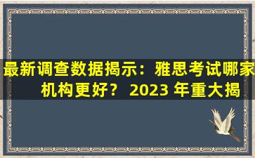 最新调查数据揭示：雅思考试哪家机构更好？ 2023 年重大揭晓！